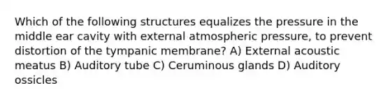 Which of the following structures equalizes the pressure in the middle ear cavity with external atmospheric pressure, to prevent distortion of the tympanic membrane? A) External acoustic meatus B) Auditory tube C) Ceruminous glands D) Auditory ossicles