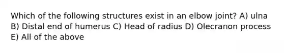 Which of the following structures exist in an elbow joint? A) ulna B) Distal end of humerus C) Head of radius D) Olecranon process E) All of the above