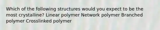 Which of the following structures would you expect to be the most crystalline? Linear polymer Network polymer Branched polymer Crosslinked polymer