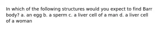 In which of the following structures would you expect to find Barr body? a. an egg b. a sperm c. a liver cell of a man d. a liver cell of a woman