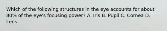 Which of the following structures in the eye accounts for about 80% of the eye's focusing power? A. Iris B. Pupil C. Cornea D. Lens