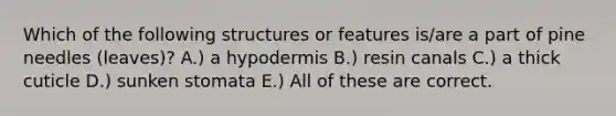 Which of the following structures or features is/are a part of pine needles (leaves)? A.) a hypodermis B.) resin canals C.) a thick cuticle D.) sunken stomata E.) All of these are correct.