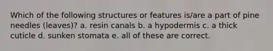 Which of the following structures or features is/are a part of pine needles (leaves)? a. resin canals b. a hypodermis c. a thick cuticle d. sunken stomata e. all of these are correct.