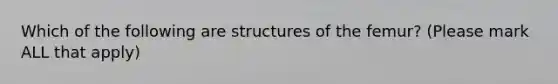 Which of the following are structures of the femur? (Please mark ALL that apply)