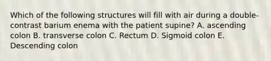 Which of the following structures will fill with air during a double-contrast barium enema with the patient supine? A. ascending colon B. transverse colon C. Rectum D. Sigmoid colon E. Descending colon