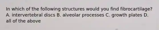 In which of the following structures would you find fibrocartilage? A. intervertebral discs B. alveolar processes C. growth plates D. all of the above