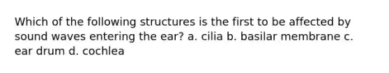 Which of the following structures is the first to be affected by sound waves entering the ear? a. cilia b. basilar membrane c. ear drum d. cochlea