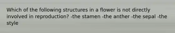 Which of the following structures in a flower is not directly involved in reproduction? -the stamen -the anther -the sepal -the style