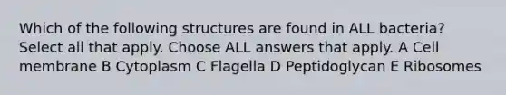 Which of the following structures are found in ALL bacteria? Select all that apply. Choose ALL answers that apply. A Cell membrane B Cytoplasm C Flagella D Peptidoglycan E Ribosomes