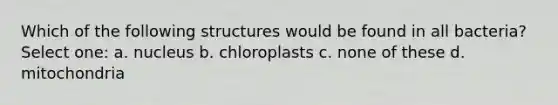 Which of the follo<a href='https://www.questionai.com/knowledge/k0difKoW8F-wing-structures' class='anchor-knowledge'>wing structures</a> would be found in all bacteria? Select one: a. nucleus b. chloroplasts c. none of these d. mitochondria