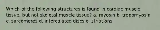 Which of the following structures is found in cardiac muscle tissue, but not skeletal muscle tissue? a. myosin b. tropomyosin c. sarcomeres d. intercalated discs e. striations