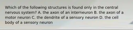 Which of the following structures is found only in the central nervous system? A. the axon of an interneuron B. the axon of a motor neuron C. the dendrite of a sensory neuron D. the cell body of a sensory neuron