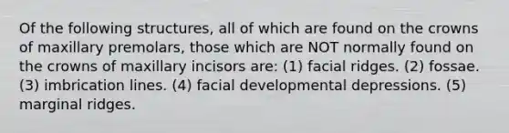 Of the following structures, all of which are found on the crowns of maxillary premolars, those which are NOT normally found on the crowns of maxillary incisors are: (1) facial ridges. (2) fossae. (3) imbrication lines. (4) facial developmental depressions. (5) marginal ridges.