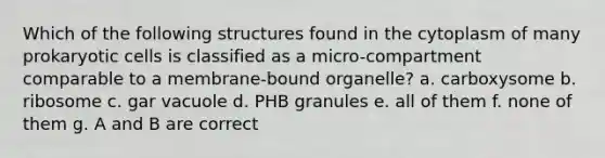 Which of the following structures found in the cytoplasm of many prokaryotic cells is classified as a micro-compartment comparable to a membrane-bound organelle? a. carboxysome b. ribosome c. gar vacuole d. PHB granules e. all of them f. none of them g. A and B are correct