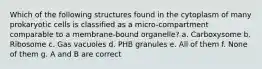 Which of the following structures found in the cytoplasm of many prokaryotic cells is classified as a micro-compartment comparable to a membrane-bound organelle? a. Carboxysome b. Ribosome c. Gas vacuoles d. PHB granules e. All of them f. None of them g. A and B are correct