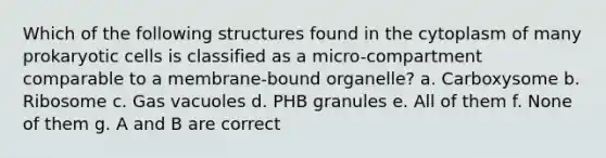 Which of the following structures found in the cytoplasm of many prokaryotic cells is classified as a micro-compartment comparable to a membrane-bound organelle? a. Carboxysome b. Ribosome c. Gas vacuoles d. PHB granules e. All of them f. None of them g. A and B are correct