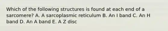 Which of the following structures is found at each end of a sarcomere? A. A sarcoplasmic reticulum B. An I band C. An H band D. An A band E. A Z disc