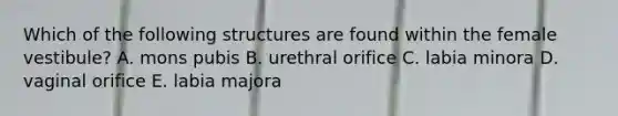 Which of the following structures are found within the female vestibule? A. mons pubis B. urethral orifice C. labia minora D. vaginal orifice E. labia majora