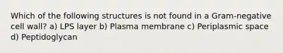 Which of the following structures is not found in a Gram-negative cell wall? a) LPS layer b) Plasma membrane c) Periplasmic space d) Peptidoglycan