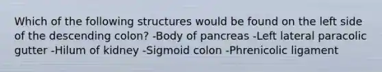 Which of the following structures would be found on the left side of the descending colon? -Body of pancreas -Left lateral paracolic gutter -Hilum of kidney -Sigmoid colon -Phrenicolic ligament