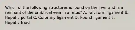 Which of the following structures is found on the liver and is a remnant of the umbilical vein in a fetus? A. Falciform ligament B. Hepatic portal C. Coronary ligament D. Round ligament E. Hepatic triad