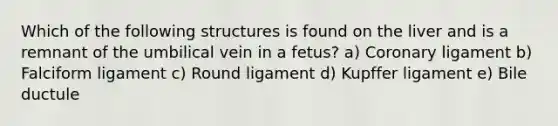 Which of the following structures is found on the liver and is a remnant of the umbilical vein in a fetus? a) Coronary ligament b) Falciform ligament c) Round ligament d) Kupffer ligament e) Bile ductule