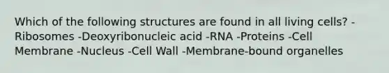 Which of the following structures are found in all living cells? -Ribosomes -Deoxyribonucleic acid -RNA -Proteins -Cell Membrane -Nucleus -Cell Wall -Membrane-bound organelles