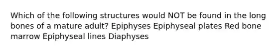 Which of the following structures would NOT be found in the long bones of a mature adult? Epiphyses Epiphyseal plates Red bone marrow Epiphyseal lines Diaphyses