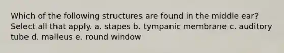 Which of the following structures are found in the middle ear? Select all that apply. a. stapes b. tympanic membrane c. auditory tube d. malleus e. round window