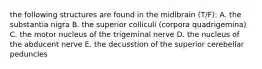 the following structures are found in the midlbrain (T/F): A. the substantia nigra B. the superior colliculi (corpora quadrigemina) C. the motor nucleus of the trigeminal nerve D. the nucleus of the abducent nerve E. the decusstion of the superior cerebellar peduncles