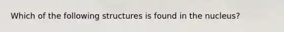 Which of the following structures is found in the nucleus?