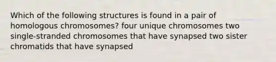 Which of the following structures is found in a pair of homologous chromosomes? four unique chromosomes two single-stranded chromosomes that have synapsed two sister chromatids that have synapsed