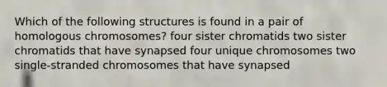 Which of the following structures is found in a pair of homologous chromosomes? four sister chromatids two sister chromatids that have synapsed four unique chromosomes two single-stranded chromosomes that have synapsed