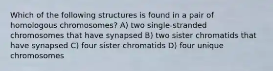 Which of the following structures is found in a pair of homologous chromosomes? A) two single-stranded chromosomes that have synapsed B) two sister chromatids that have synapsed C) four sister chromatids D) four unique chromosomes