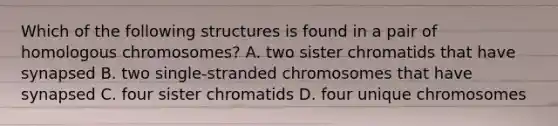 Which of the following structures is found in a pair of homologous chromosomes? A. two sister chromatids that have synapsed B. two single-stranded chromosomes that have synapsed C. four sister chromatids D. four unique chromosomes