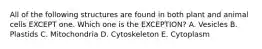 All of the following structures are found in both plant and animal cells EXCEPT one. Which one is the EXCEPTION? A. Vesicles B. Plastids C. Mitochondria D. Cytoskeleton E. Cytoplasm