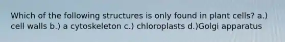 Which of the following structures is only found in plant cells? a.) cell walls b.) a cytoskeleton c.) chloroplasts d.)Golgi apparatus