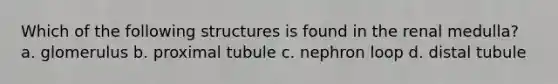 Which of the following structures is found in the renal medulla? a. glomerulus b. proximal tubule c. nephron loop d. distal tubule