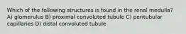 Which of the following structures is found in the renal medulla? A) glomerulus B) proximal convoluted tubule C) peritubular capillaries D) distal convoluted tubule