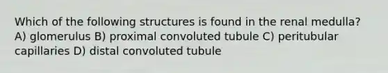 Which of the following structures is found in the renal medulla? A) glomerulus B) proximal convoluted tubule C) peritubular capillaries D) distal convoluted tubule