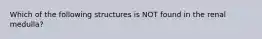 Which of the following structures is NOT found in the renal medulla?