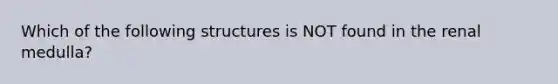 Which of the following structures is NOT found in the renal medulla?