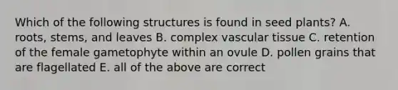 Which of the following structures is found in seed plants? A. roots, stems, and leaves B. complex vascular tissue C. retention of the female gametophyte within an ovule D. pollen grains that are flagellated E. all of the above are correct