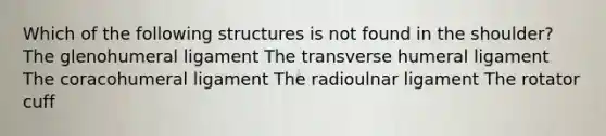 Which of the following structures is not found in the shoulder? The glenohumeral ligament The transverse humeral ligament The coracohumeral ligament The radioulnar ligament The rotator cuff