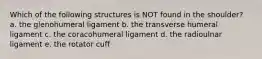 Which of the following structures is NOT found in the shoulder? a. the glenohumeral ligament b. the transverse humeral ligament c. the coracohumeral ligament d. the radioulnar ligament e. the rotator cuff