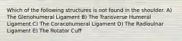 Which of the following structures is not found in the shoulder. A) The Glenohumeral Ligament B) The Transverse Humeral Ligament C) The Coracohumeral Ligament D) The Radioulnar Ligament E) The Rotator Cuff