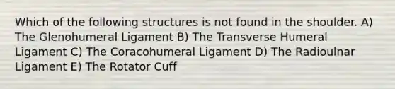 Which of the following structures is not found in the shoulder. A) The Glenohumeral Ligament B) The Transverse Humeral Ligament C) The Coracohumeral Ligament D) The Radioulnar Ligament E) The Rotator Cuff