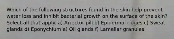 Which of the following structures found in the skin help prevent water loss and inhibit bacterial growth on the surface of the skin? Select all that apply. a) Arrector pili b) Epidermal ridges c) Sweat glands d) Eponychium e) Oil glands f) Lamellar granules