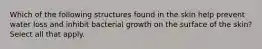 Which of the following structures found in the skin help prevent water loss and inhibit bacterial growth on the surface of the skin? Select all that apply.