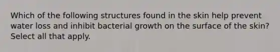 Which of the following structures found in the skin help prevent water loss and inhibit bacterial growth on the surface of the skin? Select all that apply.